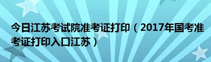 今日江苏考试院准考证打印（2017年国考准考证打印入口江苏）