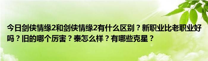 今日剑侠情缘2和剑侠情缘2有什么区别？新职业比老职业好吗？旧的哪个厉害？秦怎么样？有哪些克星？