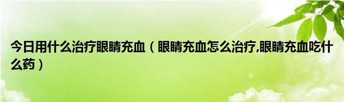 今日用什么治疗眼睛充血（眼睛充血怎么治疗,眼睛充血吃什么药）