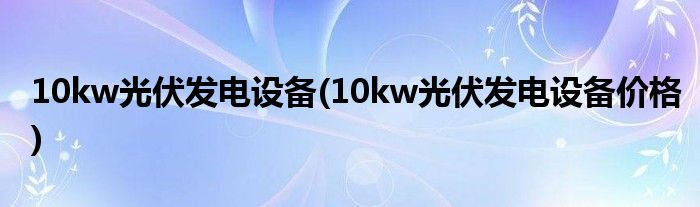 10kw光伏发电设备(10kw光伏发电设备价格)