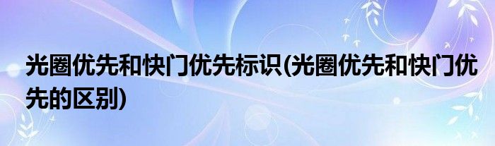 光圈优先和快门优先标识(光圈优先和快门优先的区别)