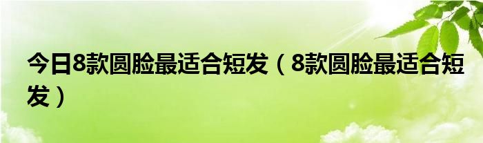 今日8款圆脸最适合短发（8款圆脸最适合短发）