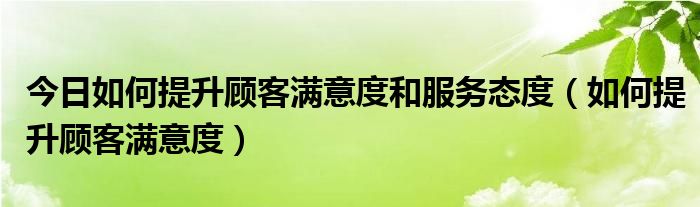 今日如何提升顾客满意度和服务态度（如何提升顾客满意度）