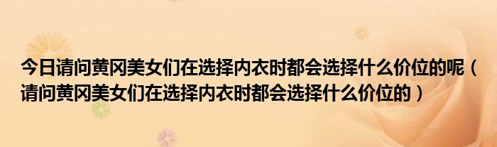 今日请问黄冈美女们在选择内衣时都会选择什么价位的呢（请问黄冈美女们在选择内衣时都会选择什么价位的）