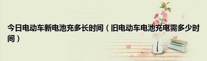 今日电动车新电池充多长时间（旧电动车电池充电需多少时间）