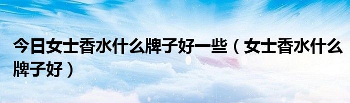 今日女士香水什么牌子好一些（女士香水什么牌子好）