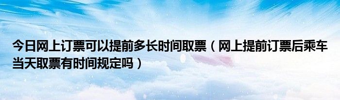 今日网上订票可以提前多长时间取票（网上提前订票后乘车当天取票有时间规定吗）