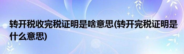 转开税收完税证明是啥意思(转开完税证明是什么意思)