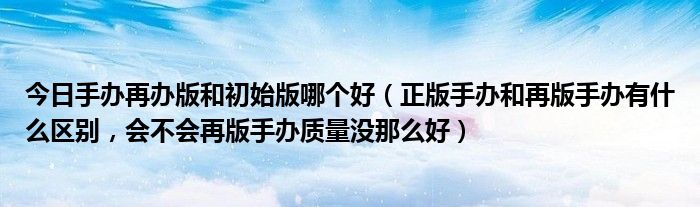 今日手办再办版和初始版哪个好（正版手办和再版手办有什么区别，会不会再版手办质量没那么好）