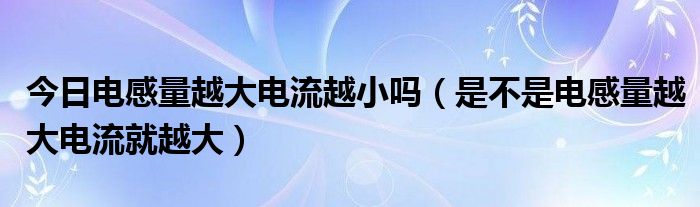 今日电感量越大电流越小吗（是不是电感量越大电流就越大）