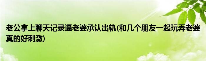 老公拿上聊天记录逼老婆承认出轨(和几个朋友一起玩弄老婆真的好刺激)