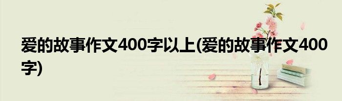 爱的故事作文400字以上(爱的故事作文400字)