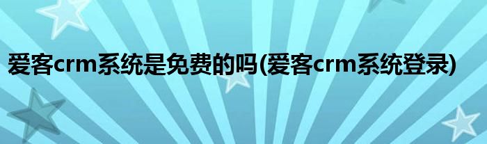 爱客crm系统是免费的吗(爱客crm系统登录)