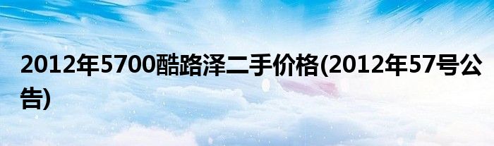 2012年5700酷路泽二手价格(2012年57号公告)