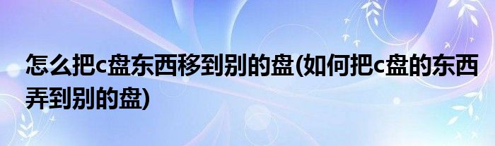 怎么把c盘东西移到别的盘(如何把c盘的东西弄到别的盘)