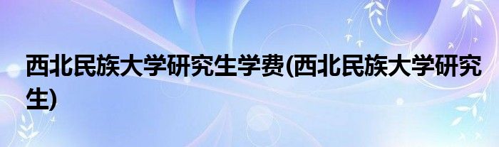 西北民族大学研究生学费(西北民族大学研究生)