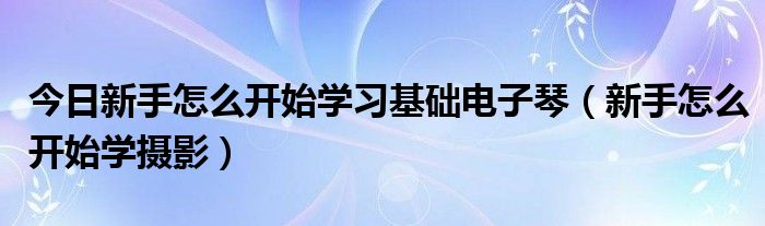 今日新手怎么开始学习基础电子琴（新手怎么开始学摄影）