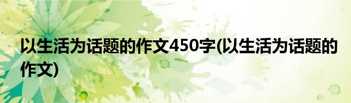 以生活为话题的作文450字(以生活为话题的作文)