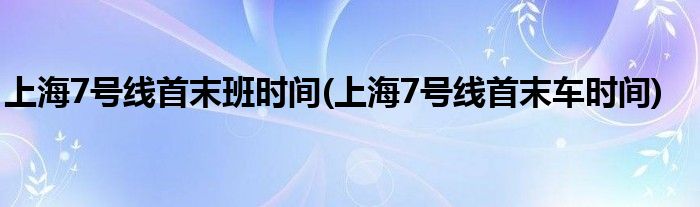 上海7号线首末班时间(上海7号线首末车时间)