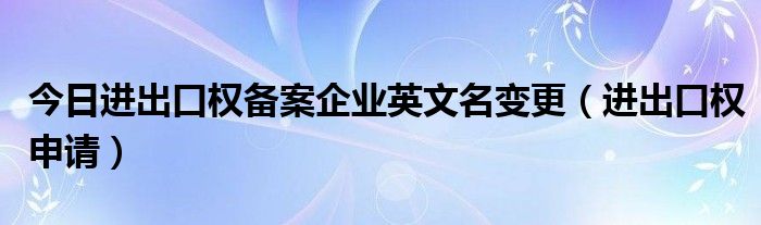 今日进出口权备案企业英文名变更（进出口权申请）