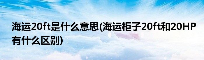 海运20ft是什么意思(海运柜子20ft和20HP有什么区别)