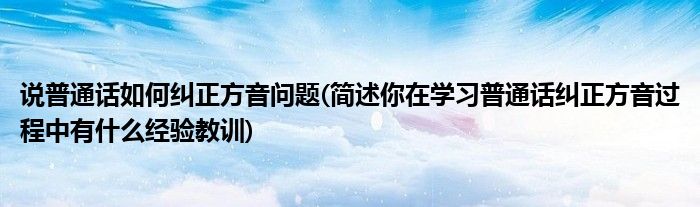 说普通话如何纠正方音问题(简述你在学习普通话纠正方音过程中有什么经验教训)