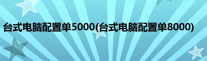 台式电脑配置单5000(台式电脑配置单8000)