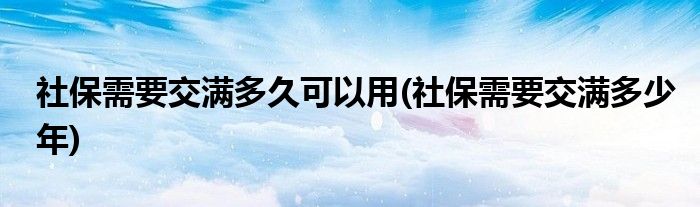 社保需要交满多久可以用(社保需要交满多少年)