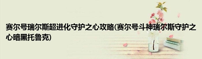 赛尔号瑞尔斯超进化守护之心攻略(赛尔号斗神瑞尔斯守护之心暗黑托鲁克)