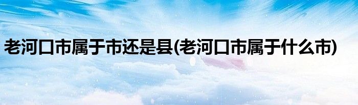 老河口市属于市还是县(老河口市属于什么市)