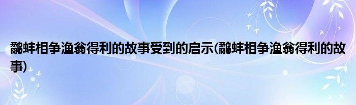 鹬蚌相争渔翁得利的故事受到的启示(鹬蚌相争渔翁得利的故事)