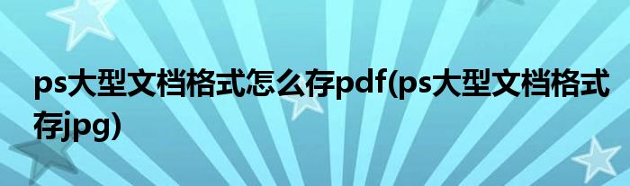 ps大型文档格式怎么存pdf(ps大型文档格式存jpg)