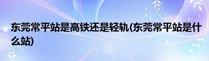 东莞常平站是高铁还是轻轨(东莞常平站是什么站)