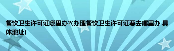 餐饮卫生许可证哪里办?(办理餐饮卫生许可证要去哪里办 具体地址)