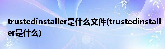 trustedinstaller是什么文件(trustedinstaller是什么)