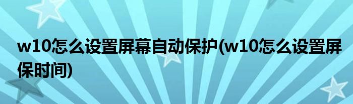 w10怎么设置屏幕自动保护(w10怎么设置屏保时间)