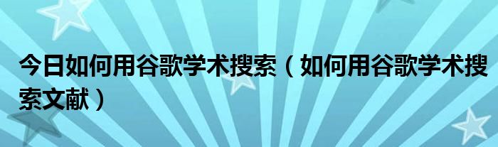 今日如何用谷歌学术搜索（如何用谷歌学术搜索文献）