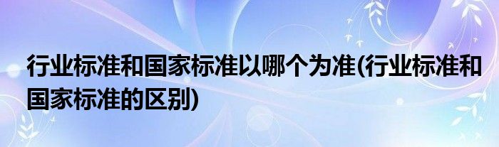 行业标准和国家标准以哪个为准(行业标准和国家标准的区别)