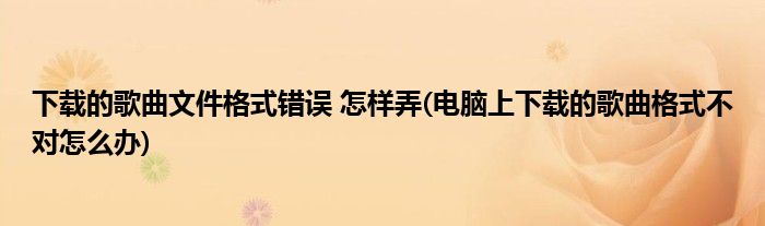 下载的歌曲文件格式错误 怎样弄(电脑上下载的歌曲格式不对怎么办)