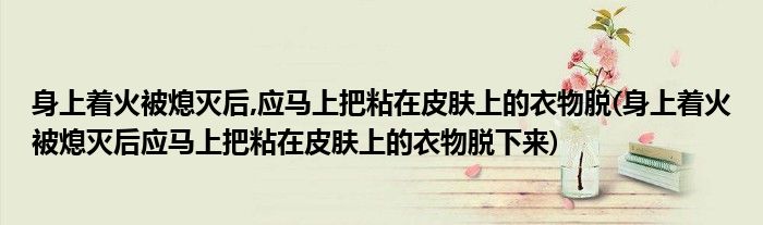 身上着火被熄灭后,应马上把粘在皮肤上的衣物脱(身上着火被熄灭后应马上把粘在皮肤上的衣物脱下来)