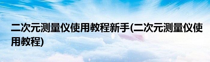 二次元测量仪使用教程新手(二次元测量仪使用教程)