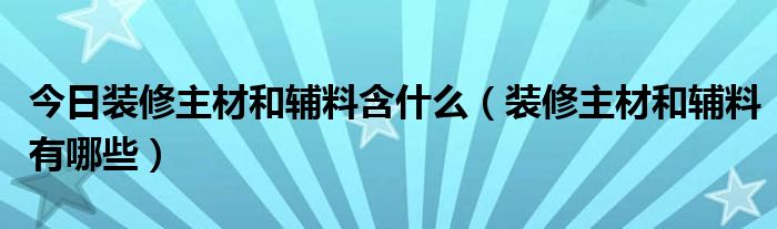 今日装修主材和辅料含什么（装修主材和辅料有哪些）