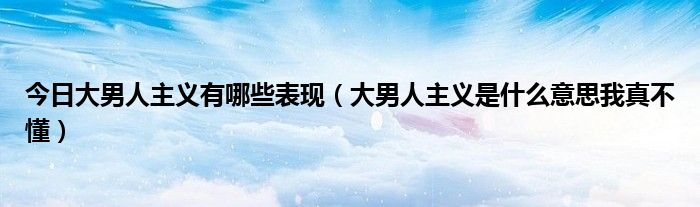 今日大男人主义有哪些表现（大男人主义是什么意思我真不懂）