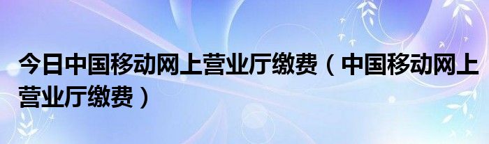 今日中国移动网上营业厅缴费（中国移动网上营业厅缴费）