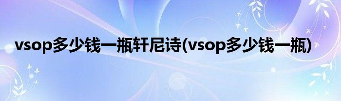 vsop多少钱一瓶轩尼诗(vsop多少钱一瓶)