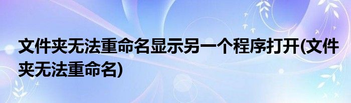 文件夹无法重命名显示另一个程序打开(文件夹无法重命名)