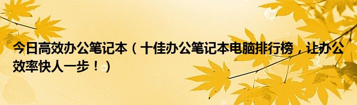 今日高效办公笔记本（十佳办公笔记本电脑排行榜，让办公效率快人一步！）