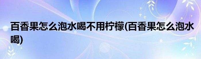 百香果怎么泡水喝不用柠檬(百香果怎么泡水喝)