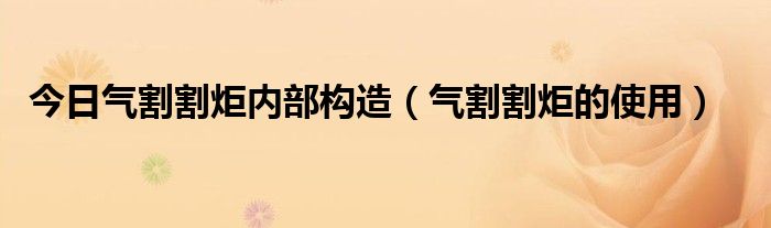 今日气割割炬内部构造（气割割炬的使用）