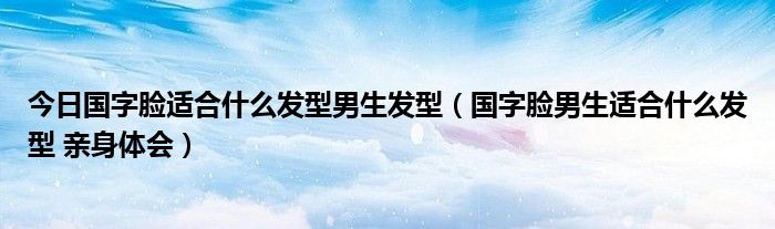 今日国字脸适合什么发型男生发型（国字脸男生适合什么发型 亲身体会）